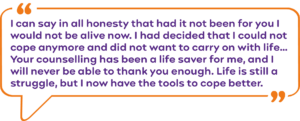 “I can say in all honesty that had it not been for you I would not be alive now. I had decided that I could not cope anymore and did not want to carry on with life… "Your counselling has been a life saver for me, and I will never be able to thank you enough. Life is still a struggle, but I now have the tools to cope better.”