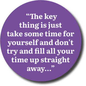 “The key thing is just take some time for yourself and don’t try and fill all your time up straight away...”