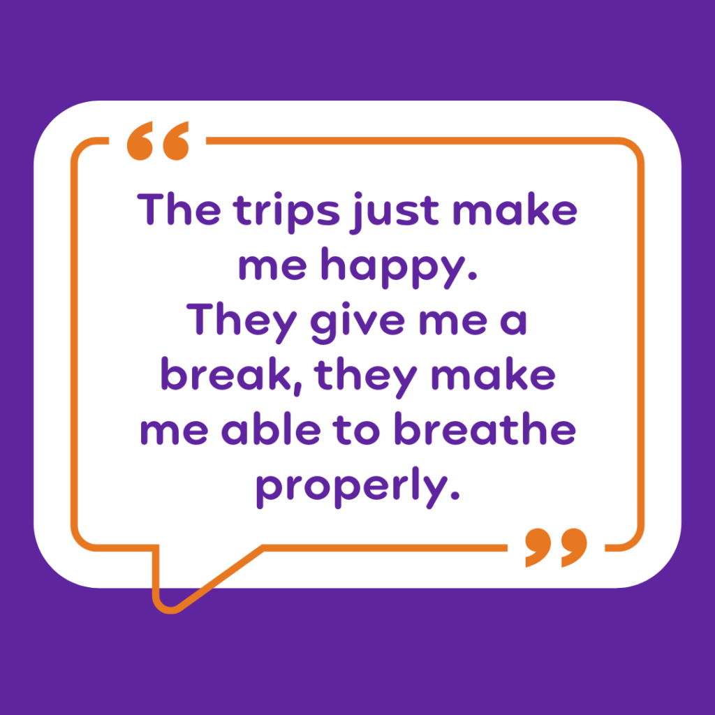 “The trips just make me happy. They give me a break, they make me able to breathe properly.”